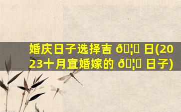 婚庆日子选择吉 🦊 日(2023十月宜婚嫁的 🦄 日子)